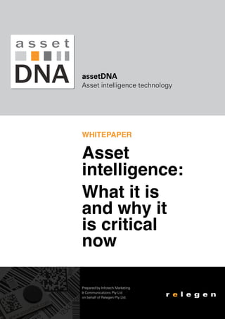 assetDNA
Asset intelligence technology

WHITEPAPER

Asset
intelligence:
What it is
and why it
is critical
now
Prepared by Infotech Marketing
& Communications Pty Ltd
on behalf of Relegen Pty Ltd.

 