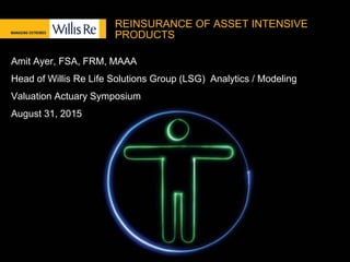 REINSURANCE OF ASSET INTENSIVE
PRODUCTS
Amit Ayer, FSA, FRM, MAAA
Head of Willis Re Life Solutions Group (LSG) Analytics / Modeling
Valuation Actuary Symposium
August 31, 2015
 
