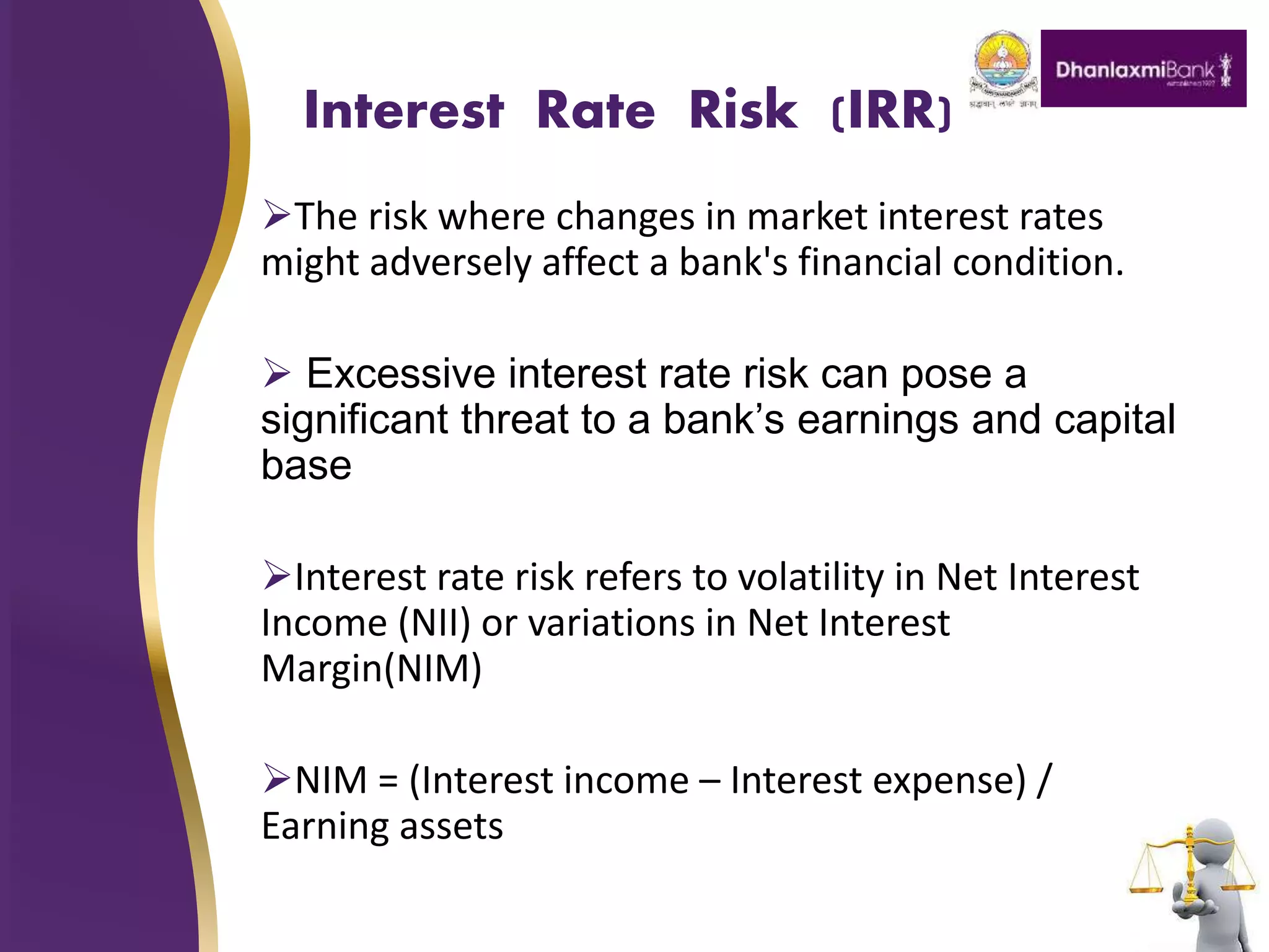 Interest Rate Risk (IRR)
The risk where changes in market interest rates
might adversely affect a bank's financial condition.
 Excessive interest rate risk can pose a
significant threat to a bank’s earnings and capital
base
Interest rate risk refers to volatility in Net Interest
Income (NII) or variations in Net Interest
Margin(NIM)
NIM = (Interest income – Interest expense) /
Earning assets
 