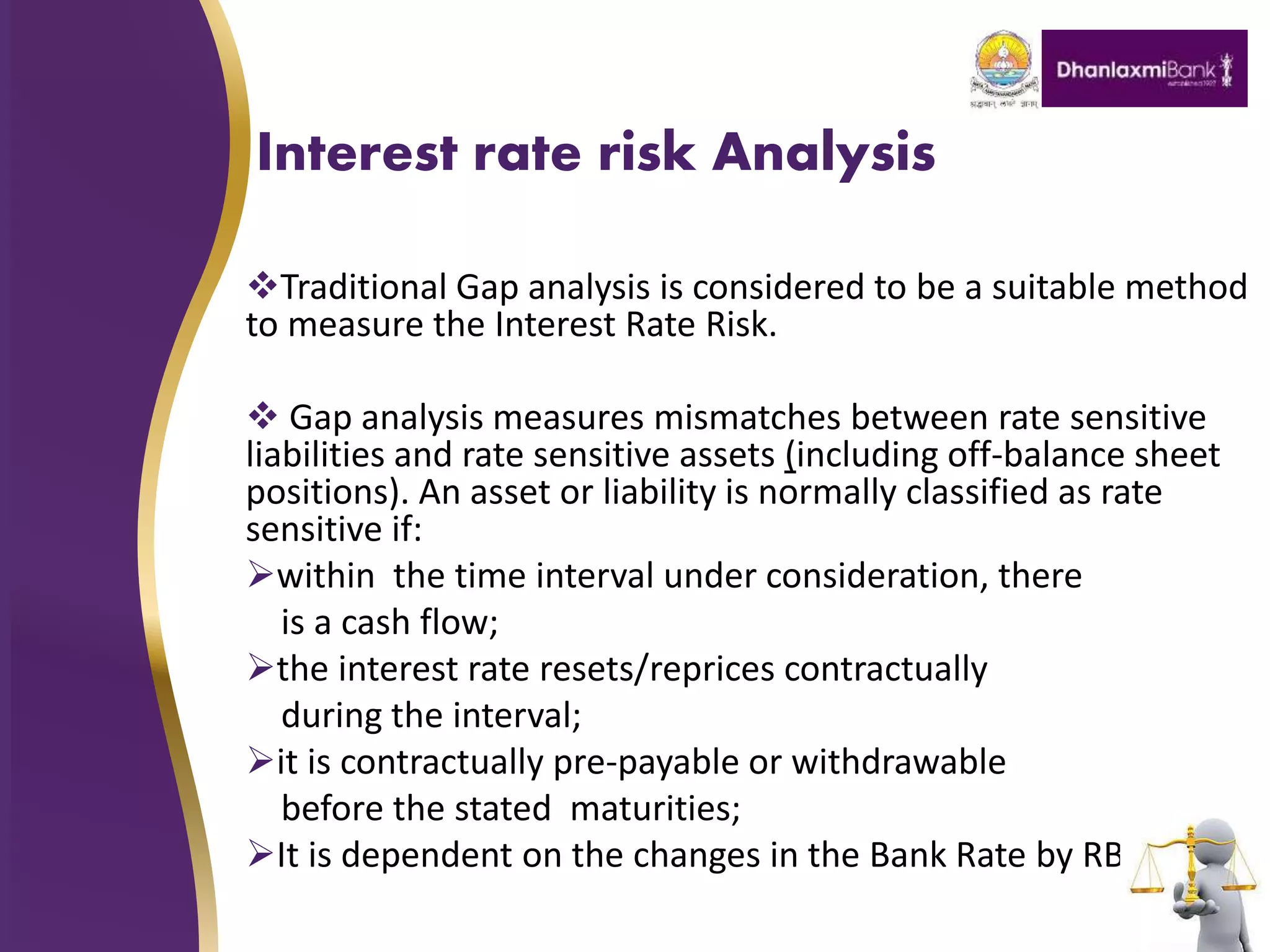 Interest rate risk Analysis
Traditional Gap analysis is considered to be a suitable method
to measure the Interest Rate Risk.
 Gap analysis measures mismatches between rate sensitive
liabilities and rate sensitive assets (including off-balance sheet
positions). An asset or liability is normally classified as rate
sensitive if:
within the time interval under consideration, there
is a cash flow;
the interest rate resets/reprices contractually
during the interval;
it is contractually pre-payable or withdrawable
before the stated maturities;
It is dependent on the changes in the Bank Rate by RBI
 