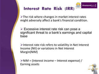 Interest Rate Risk (IRR)
The risk where changes in market interest rates
might adversely affect a bank's financial condition.
 Excessive interest rate risk can pose a
significant threat to a bank’s earnings and capital
base
Interest rate risk refers to volatility in Net Interest
Income (NII) or variations in Net Interest
Margin(NIM)
NIM = (Interest income – Interest expense) /
Earning assets
 