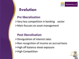 Evolution
Pre liberalisation
Very less competition in banking sector
Main focuses on asset management
Post liberalisation
Deregulation of interest rates
Non recognition of income on accrual basis
High off balance sheet exposure
High Competition
 