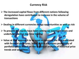 Currency Risk
 The increased capital flows from different nations following
deregulation have contributed to increase in the volume of
transactions
 Dealing in different currencies brings opportunities as well as risk
 To prevent this banks have been setting up overnight limits and
undertaking active day time trading
 Value at Risk approach to be used to measure the risk associated
with forward exposures. Value at Risk estimates probability of
portfolio losses based on the statistical analysis of historical price
trends and volatilities.
 