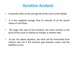 • It basically refers to the average life of the asset or the liability
• It is the weighted average time to maturity of all the preset
values of cash flows
• The larger the value of the duration, the more sensitive is the
price of that asset or liability to changes in interest rates
• As per the above equation, the bank will be immunized from
interest rate risk if the duration gap between assets and the
liabilities is zero.
Duration Analysis
 