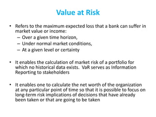 Value at Risk
• Refers to the maximum expected loss that a bank can suffer in
market value or income:
– Over a given time horizon,
– Under normal market conditions,
– At a given level or certainty
• It enables the calculation of market risk of a portfolio for
which no historical data exists. VaR serves as Information
Reporting to stakeholders
• It enables one to calculate the net worth of the organization
at any particular point of time so that it is possible to focus on
long-term risk implications of decisions that have already
been taken or that are going to be taken
 