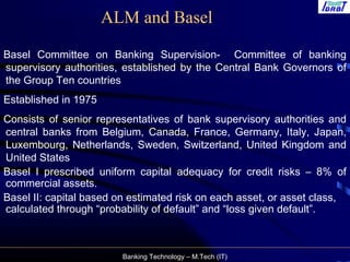 Banking Technology – M.Tech (IT)
ALM and Basel
Basel Committee on Banking Supervision- Committee of banking
supervisory authorities, established by the Central Bank Governors of
the Group Ten countries
Established in 1975
Consists of senior representatives of bank supervisory authorities and
central banks from Belgium, Canada, France, Germany, Italy, Japan,
Luxembourg, Netherlands, Sweden, Switzerland, United Kingdom and
United States
Basel I prescribed uniform capital adequacy for credit risks – 8% of
commercial assets.
Basel II: capital based on estimated risk on each asset, or asset class,
calculated through “probability of default” and “loss given default”.
 