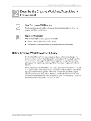 Describe the Creative Workflow/Asset Library Environment




         2    Describe the Creative Workflow/Asset Library
Lesson
              Environment


                       How This Lesson Will Help You
                       This lesson illustrates the different roles and tasks that could be involved in a
                       creative workflow environment.


                       Topics in This Lesson
                       After completing this lesson, you will be able to:
                       •    Define Creative Workflow/Asset Library
                       •    Describe the Tasks and Roles in a Creative Workflow Environment




Define Creative Workflow/Asset Library
                       Creative Workflow software provides server-based collaboration designed to
                       support content creation. It can be used in conjunction with Asset Library which
                       is a companion software product for the management of digital assets. Asset
                       Library supports registering, locating, and repurposing of images, content, and
                       artwork.
                       The standalone Creative Workflow and Asset Library environment may be found
                       in an agency where collaboration occurs between individuals who are either at the
                       agency location or on assignment in the field. Files can be uploaded using an
                       internet connection to the Creative Workflow collaborative environment. Once
                       there, the files can be shared, put in an approval cycle, and marked up. Live chats
                       about the contents of a project can occur as well.




Internal Support for Portal Products                                                                          27
 