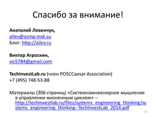 16 
Спасибо за внимание! 
Анатолий Левенчук, 
ailev@asmp.msk.su 
Блог: http://ailev.ru 
Виктор Агроскин, 
vic5784@gmail.com 
TechInvestLab.ru (член POSCCaesar Association) 
+7 (495) 748-53-88 
Материалы (306 страниц) «Системноинженерное мышление 
в управлении жизненным циклом» -- 
http://techinvestlab.ru/files/systems_engineering_thinking/sy 
stems_engineering_thinking--TechInvestLab_2014.pdf 
