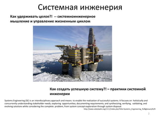 Системная инженерия 
Как удерживать целое?! -- системноинженерное 
мышление и управление жизненным циклом 
Как создать успешную систему?! – практики системной 
инженерии 
2 
Systems Engineering (SE) is an interdisciplinary approach and means to enable the realization of successful systems. It focuses on holistically and 
concurrently understanding stakeholder needs; exploring opportunities; documenting requirements; and synthesizing, verifying, validating, and 
evolving solutions while considering the complete problem, from system concept exploration through system disposal. 
http://www.sebokwiki.org/1.0.1/index.php?title=Systems_Engineering_%28glossary%29 
 