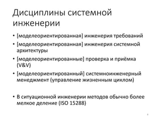 Дисциплины системной 
инженерии 
• [моделеориентированная] инженерия требований 
• [моделеориентированная] инженерия системной 
архитектуры 
• [моделеориентированные] проверка и приёмка 
(V&V) 
• [моделеориентированный] системноинженерный 
менеджмент (управление жизненным циклом) 
• В ситуационной инженерии методов обычно более 
мелкое деление (ISO 15288) 
4 
 
