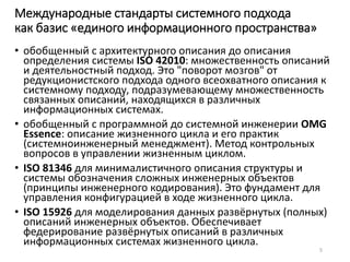 Международные стандарты системного подхода 
как базис «единого информационного пространства» 
• обобщенный с архитектурного описания до описания 
определения системы ISO 42010: множественность описаний 
и деятельностный подход. Это "поворот мозгов" от 
редукционистского подхода одного всеохватного описания к 
системному подходу, подразумевающему множественность 
связанных описаний, находящихся в различных 
информационных системах. 
• обобщенный с программной до системной инженерии OMG 
Essence: описание жизненного цикла и его практик 
(системноинженерный менеджмент). Метод контрольных 
вопросов в управлении жизненным циклом. 
• ISO 81346 для минималистичного описания структуры и 
системы обозначения сложных инженерных объектов 
(принципы инженерного кодирования). Это фундамент для 
управления конфигурацией в ходе жизненного цикла. 
• ISO 15926 для моделирования данных развёрнутых (полных) 
описаний инженерных объектов. Обеспечивает 
федерирование развёрнутых описаний в различных 
информационных системах жизненного цикла. 
5 
 