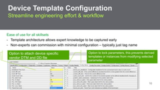 Device Template Configuration 
Streamline engineering effort & workflow 
Ease of use for all skillsets 
- Template architecture allows expert knowledge to be captured early 
- Non-experts can commission with minimal configuration – typically just tag name 
Option to lock parameters, this prevents derived 
templates or instances from modifying selected 
parameter 
Option to attach device specific 
vendor DTM and DD file 
Confidential Property of Schneider Electric 10 
 