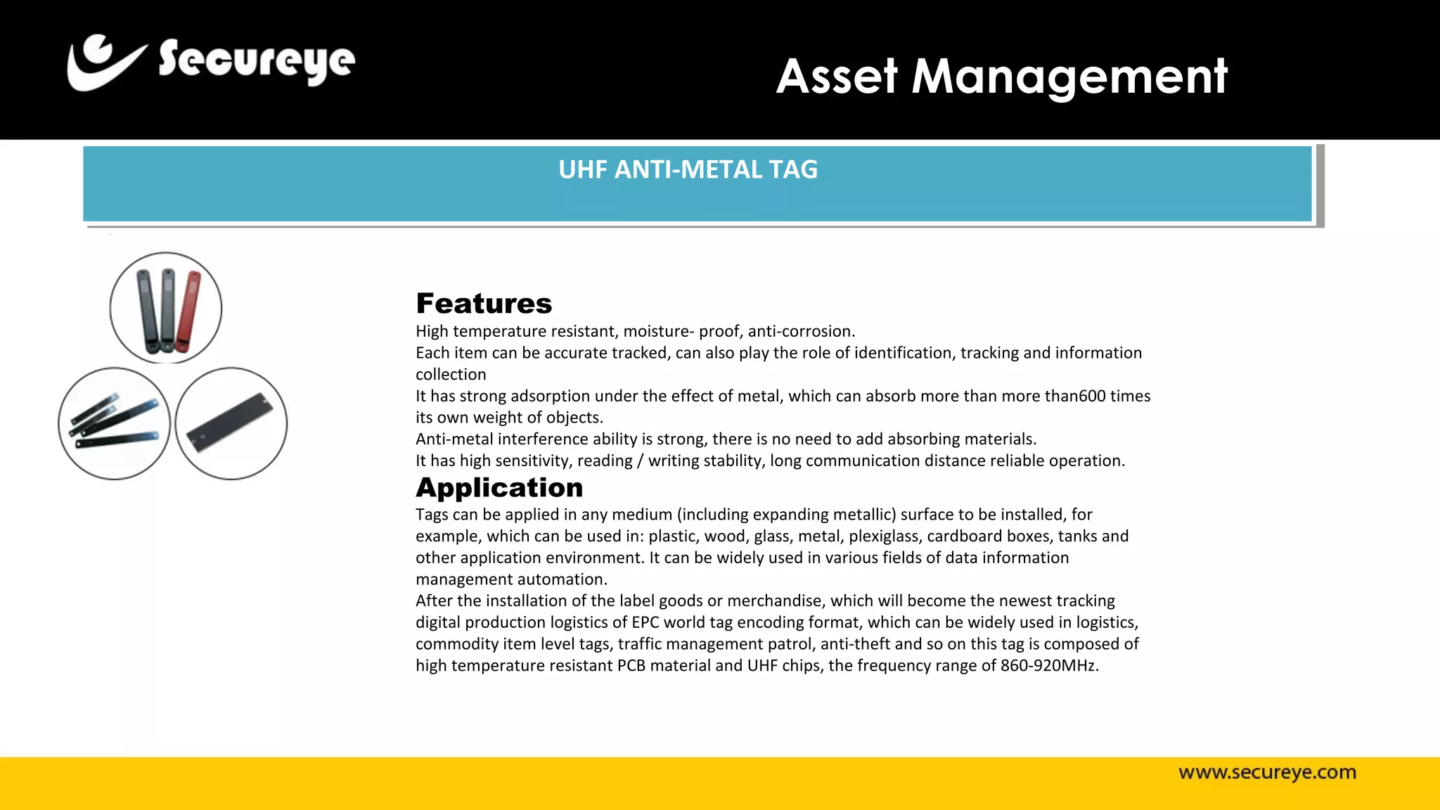 Asset Management
UHF ANTI-METAL TAGUHF ANTI-METAL TAG
Features
High temperature resistant, moisture- proof, anti-corrosion.
Each item can be accurate tracked, can also play the role of identification, tracking and information
collection
It has strong adsorption under the effect of metal, which can absorb more than more than600 times
its own weight of objects.
Anti-metal interference ability is strong, there is no need to add absorbing materials.
It has high sensitivity, reading / writing stability, long communication distance reliable operation.
Application
Tags can be applied in any medium (including expanding metallic) surface to be installed, for
example, which can be used in: plastic, wood, glass, metal, plexiglass, cardboard boxes, tanks and
other application environment. It can be widely used in various fields of data information
management automation.
After the installation of the label goods or merchandise, which will become the newest tracking
digital production logistics of EPC world tag encoding format, which can be widely used in logistics,
commodity item level tags, traffic management patrol, anti-theft and so on this tag is composed of
high temperature resistant PCB material and UHF chips, the frequency range of 860-920MHz.
 