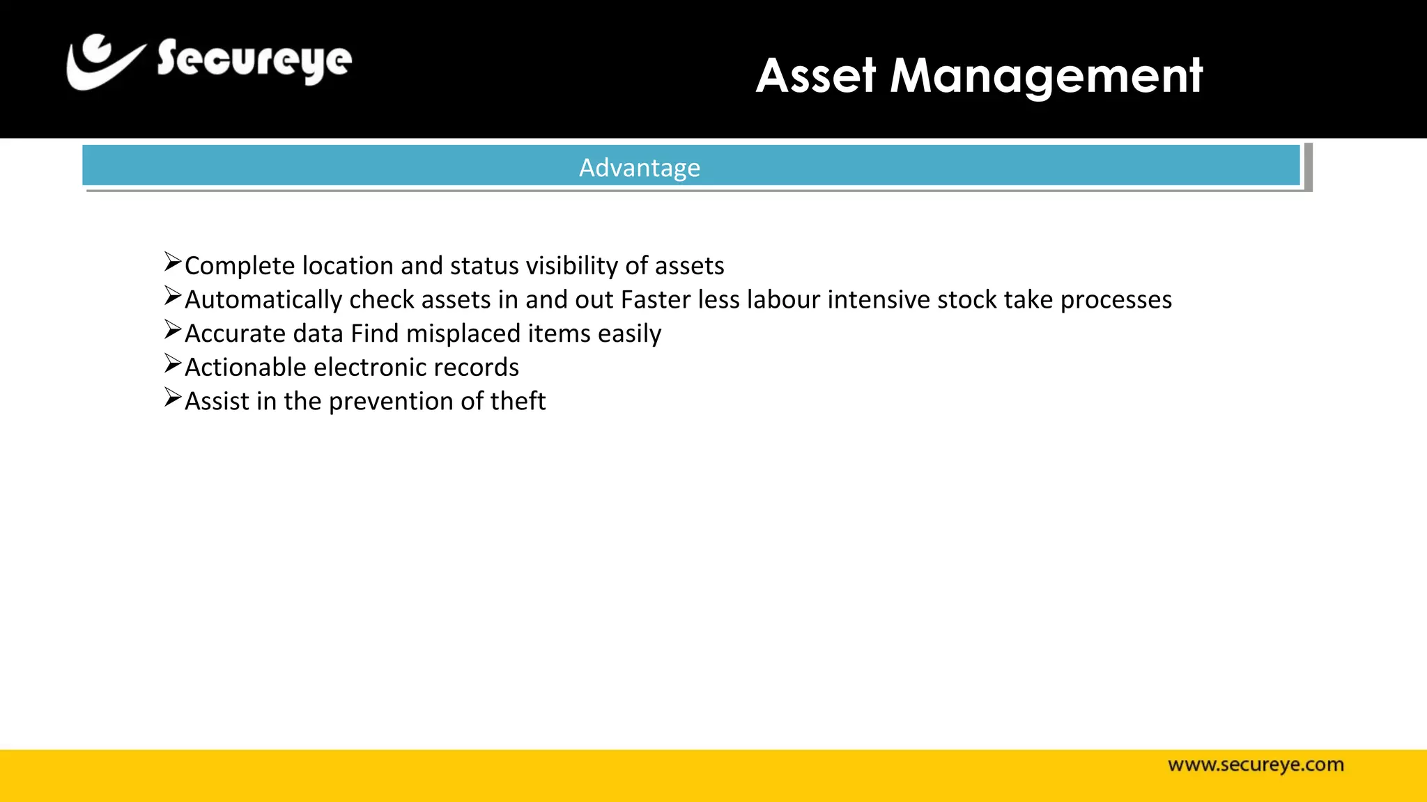 Asset Management
AdvantageAdvantage
Complete location and status visibility of assets
Automatically check assets in and out Faster less labour intensive stock take processes
Accurate data Find misplaced items easily
Actionable electronic records
Assist in the prevention of theft
 