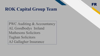 FR
ROK Capital Group Team
10
PWC Auditing & Accountancy
AL Goodbodys Ireland
Mathesons Solicitors
Tughan Solicitors
AJ Gallagher Insurance
 