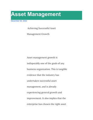 Asset Management
December 02, 2022
Achieving Successful Asset
Management Growth
Asset management growth is
indisputably one of the goals of any
business organization. This is tangible
evidence that the industry has
undertaken successful asset
management, and is already
experiencing general growth and
improvement. It also implies that the
enterprise has chosen the right asset
 