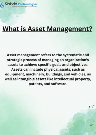 Asset management refers to the systematic and
strategic process of managing an organization's
assets to achieve specific goals and objectives.
Assets can include physical assets, such as
equipment, machinery, buildings, and vehicles, as
well as intangible assets like intellectual property,
patents, and software.
What is Asset Management?
 