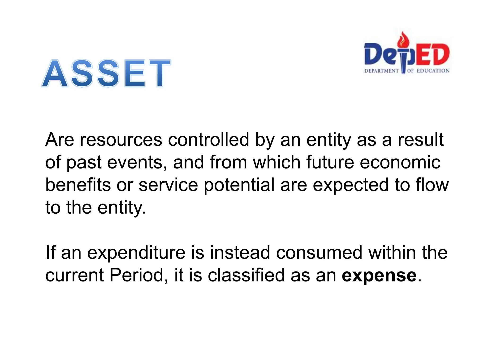 Are resources controlled by an entity as a result
of past events, and from which future economic
benefits or service potential are expected to flow
to the entity.
If an expenditure is instead consumed within the
current Period, it is classified as an expense.
 