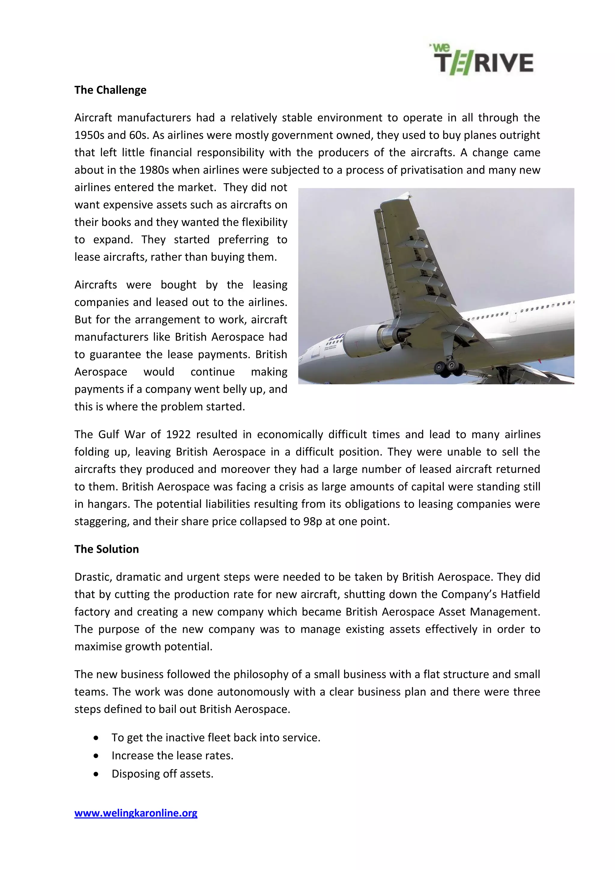 www.welingkaronline.org
The Challenge
Aircraft manufacturers had a relatively stable environment to operate in all through the
1950s and 60s. As airlines were mostly government owned, they used to buy planes outright
that left little financial responsibility with the producers of the aircrafts. A change came
about in the 1980s when airlines were subjected to a process of privatisation and many new
airlines entered the market. They did not
want expensive assets such as aircrafts on
their books and they wanted the flexibility
to expand. They started preferring to
lease aircrafts, rather than buying them.
Aircrafts were bought by the leasing
companies and leased out to the airlines.
But for the arrangement to work, aircraft
manufacturers like British Aerospace had
to guarantee the lease payments. British
Aerospace would continue making
payments if a company went belly up, and
this is where the problem started.
The Gulf War of 1922 resulted in economically difficult times and lead to many airlines
folding up, leaving British Aerospace in a difficult position. They were unable to sell the
aircrafts they produced and moreover they had a large number of leased aircraft returned
to them. British Aerospace was facing a crisis as large amounts of capital were standing still
in hangars. The potential liabilities resulting from its obligations to leasing companies were
staggering, and their share price collapsed to 98p at one point.
The Solution
Drastic, dramatic and urgent steps were needed to be taken by British Aerospace. They did
that by cutting the production rate for new aircraft, shutting down the Company’s Hatfield
factory and creating a new company which became British Aerospace Asset Management.
The purpose of the new company was to manage existing assets effectively in order to
maximise growth potential.
The new business followed the philosophy of a small business with a flat structure and small
teams. The work was done autonomously with a clear business plan and there were three
steps defined to bail out British Aerospace.
To get the inactive fleet back into service.
Increase the lease rates.
Disposing off assets.
 