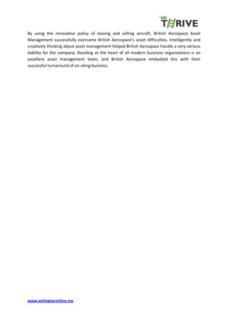 www.welingkaronline.org
By using the innovative policy of leasing and selling aircraft, British Aerospace Asset
Management successfully overcame British Aerospace’s asset difficulties. Intelligently and
creatively thinking about asset management helped British Aerospace handle a very serious
liability for the company. Residing at the heart of all modern business organizations is an
excellent asset management team, and British Aerospace embodied this with their
successful turnaround of an ailing business.
 