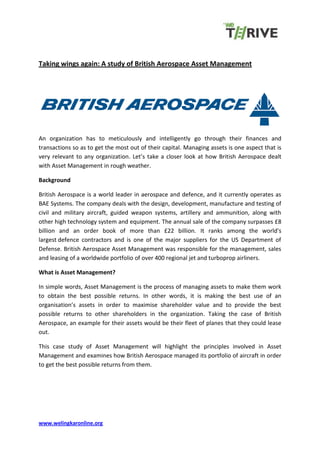 www.welingkaronline.org
Taking wings again: A study of British Aerospace Asset Management
An organization has to meticulously and intelligently go through their finances and
transactions so as to get the most out of their capital. Managing assets is one aspect that is
very relevant to any organization. Let’s take a closer look at how British Aerospace dealt
with Asset Management in rough weather.
Background
British Aerospace is a world leader in aerospace and defence, and it currently operates as
BAE Systems. The company deals with the design, development, manufacture and testing of
civil and military aircraft, guided weapon systems, artillery and ammunition, along with
other high technology system and equipment. The annual sale of the company surpasses £8
billion and an order book of more than £22 billion. It ranks among the world's
largest defence contractors and is one of the major suppliers for the US Department of
Defense. British Aerospace Asset Management was responsible for the management, sales
and leasing of a worldwide portfolio of over 400 regional jet and turboprop airliners.
What is Asset Management?
In simple words, Asset Management is the process of managing assets to make them work
to obtain the best possible returns. In other words, it is making the best use of an
organisation’s assets in order to maximise shareholder value and to provide the best
possible returns to other shareholders in the organization. Taking the case of British
Aerospace, an example for their assets would be their fleet of planes that they could lease
out.
This case study of Asset Management will highlight the principles involved in Asset
Management and examines how British Aerospace managed its portfolio of aircraft in order
to get the best possible returns from them.
 