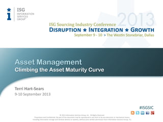 © 2013 Information Services Group, Inc. All Rights Reserved.
Proprietary and Confidential. No part of this document may be reproduced in any form or by any electronic or mechanical means,
including information storage and retrieval devices or systems, without prior written permission from Information Services Group, Inc.
#ISGSIC
Climbing the Asset Maturity Curve
Asset Management
9-10 September 2013
Terri Hart-Sears
 