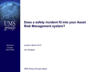 UMS Group | Europe region
London, March 2015
Jan Schipper
Does a safety incident fit into your Asset
Risk Management system?
 