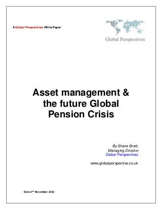 A Global Perspectives White Paper




                Asset management &
                  the future Global
                   Pension Crisis


                                                 By Shane Brett,
                                              Managing Director
                                             Global Perspectives

                                     www.globalperspective.co.uk




                nd
       Date 2        November 2012
 