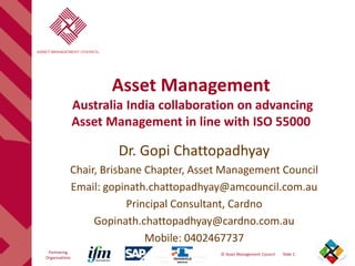 Document ID: 6500_143v02
Released: October 2010
Document ID: 6500_143v02
Released: October 2010
Partnering
Organisations
© Asset Management Council Slide 1
Asset Management
Australia India collaboration on advancing
Asset Management in line with ISO 55000
Dr. Gopi Chattopadhyay
Chair, Brisbane Chapter, Asset Management Council
Email: gopinath.chattopadhyay@amcouncil.com.au
Principal Consultant, Cardno
Gopinath.chattopadhyay@cardno.com.au
Mobile: 0402467737
 