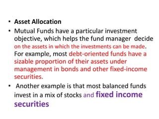 • Asset Allocation
• Mutual Funds have a particular investment
objective, which helps the fund manager decide
on the assets in which the investments can be made.
For example, most debt-oriented funds have a
sizable proportion of their assets under
management in bonds and other fixed-income
securities.
• Another example is that most balanced funds
invest in a mix of stocks and fixed income
securities
 