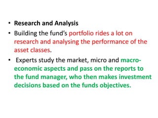 • Research and Analysis
• Building the fund’s portfolio rides a lot on
research and analysing the performance of the
asset classes.
• Experts study the market, micro and macro-
economic aspects and pass on the reports to
the fund manager, who then makes investment
decisions based on the funds objectives.
 
