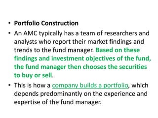 • Portfolio Construction
• An AMC typically has a team of researchers and
analysts who report their market findings and
trends to the fund manager. Based on these
findings and investment objectives of the fund,
the fund manager then chooses the securities
to buy or sell.
• This is how a company builds a portfolio, which
depends predominantly on the experience and
expertise of the fund manager.
 