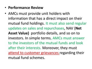 • Performance Review
• AMCs must provide unit holders with
information that has a direct impact on their
mutual fund holdings. It must also send regular
updates on sales and repurchases, NAV (Net
Asset Value) portfolio details, and so on to
investors. In simple terms, AMCs must answer
to the investors of the mutual funds and look
after their interests. Moreover, they must
attend to customer grievances regarding their
mutual fund schemes.
 