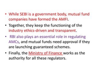 • While SEBI is a government body, mutual fund
companies have formed the AMFI.
• Together, they keep the functioning of the
industry ethics-driven and transparent.
• RBI also plays an essential role in regulating
AMCs, and mutual funds need approval if they
are launching guaranteed schemes.
• Finally, the Ministry of Finance works as the
authority for all these regulators.
 