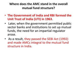 Where does the AMC stand in the overall
mutual fund structure?
• The Government of India and RBI formed the
Unit Trust of India (UTI) in 1963.
• Later, when the government permitted public
sector banks and institutions to set up mutual
funds, the need for an impartial regulator
arose.
• As a result, they passed the SEBI Act (1992)
and made AMCs integral to the mutual fund
structure in India.
 