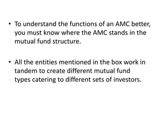 • To understand the functions of an AMC better,
you must know where the AMC stands in the
mutual fund structure.
• All the entities mentioned in the box work in
tandem to create different mutual fund
types catering to different sets of investors.
 