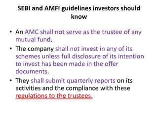 SEBI and AMFI guidelines investors should
know
• An AMC shall not serve as the trustee of any
mutual fund.
• The company shall not invest in any of its
schemes unless full disclosure of its intention
to invest has been made in the offer
documents.
• They shall submit quarterly reports on its
activities and the compliance with these
regulations to the trustees.
 