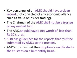 • Key personnel of an AMC should have a clean
record (not convicted of any economic offence
such as fraud or insider trading).
• The Chairman of the AMC shall not be a trustee
of any mutual fund.
• The AMC should have a net worth of less than
Rs 10 crores.
• SEBI has guidelines for the reports that must be
submitted by AMCs to the trustees.
• AMCs must submit the compliance certificate to
the trustees on a bi-monthly basis.
 