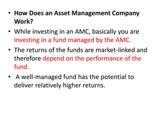 • How Does an Asset Management Company
Work?
• While investing in an AMC, basically you are
investing in a fund managed by the AMC.
• The returns of the funds are market-linked and
therefore depend on the performance of the
fund.
• A well-managed fund has the potential to
deliver relatively higher returns.
 