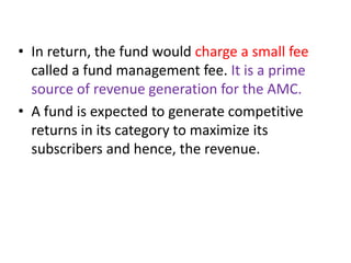 • In return, the fund would charge a small fee
called a fund management fee. It is a prime
source of revenue generation for the AMC.
• A fund is expected to generate competitive
returns in its category to maximize its
subscribers and hence, the revenue.
 