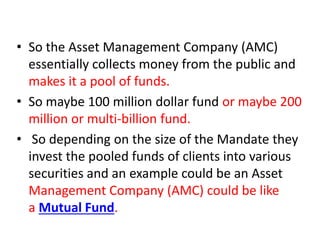 • So the Asset Management Company (AMC)
essentially collects money from the public and
makes it a pool of funds.
• So maybe 100 million dollar fund or maybe 200
million or multi-billion fund.
• So depending on the size of the Mandate they
invest the pooled funds of clients into various
securities and an example could be an Asset
Management Company (AMC) could be like
a Mutual Fund.
 