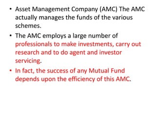 • Asset Management Company (AMC) The AMC
actually manages the funds of the various
schemes.
• The AMC employs a large number of
professionals to make investments, carry out
research and to do agent and investor
servicing.
• In fact, the success of any Mutual Fund
depends upon the efficiency of this AMC.
 