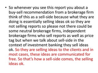 • So whenever you see this report you about a
buy-sell recommendation from a brokerage firm
think of this as a sell-side because what they are
doing is essentially selling ideas ok so they are
not selling reports so please not there could be
some neutral brokerage firms, independent
brokerage firms who sell reports as well as price
tag but when we talk about sell-side in the
context of investment banking they sell ideas
ok. So they are selling ideas to the clients and in
most cases, these ideas are communicated for
free. So that’s how a sell-side comes, the selling
ideas ok.
 