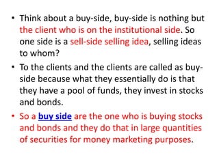 • Think about a buy-side, buy-side is nothing but
the client who is on the institutional side. So
one side is a sell-side selling idea, selling ideas
to whom?
• To the clients and the clients are called as buy-
side because what they essentially do is that
they have a pool of funds, they invest in stocks
and bonds.
• So a buy side are the one who is buying stocks
and bonds and they do that in large quantities
of securities for money marketing purposes.
 