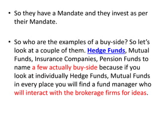 • So they have a Mandate and they invest as per
their Mandate.
• So who are the examples of a buy-side? So let’s
look at a couple of them. Hedge Funds, Mutual
Funds, Insurance Companies, Pension Funds to
name a few actually buy-side because if you
look at individually Hedge Funds, Mutual Funds
in every place you will find a fund manager who
will interact with the brokerage firms for ideas.
 