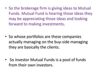 • So the brokerage firm is giving ideas to Mutual
Funds. Mutual Fund is hearing those ideas they
may be appreciating those ideas and looking
forward to making investments.
• So whose portfolios are these companies
actually managing on the buy-side managing
they are basically the clients.
• So investor Mutual Funds is a pool of funds
from their own investors.
 