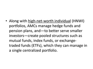 • Along with high-net-worth individual (HNWI)
portfolios, AMCs manage hedge funds and
pension plans, and—to better serve smaller
investors—create pooled structures such as
mutual funds, index funds, or exchange-
traded funds (ETFs), which they can manage in
a single centralized portfolio.
 