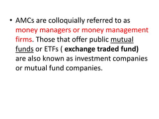• AMCs are colloquially referred to as
money managers or money management
firms. Those that offer public mutual
funds or ETFs ( exchange traded fund)
are also known as investment companies
or mutual fund companies.
 