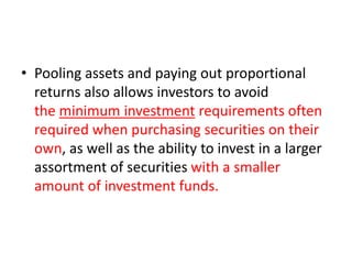• Pooling assets and paying out proportional
returns also allows investors to avoid
the minimum investment requirements often
required when purchasing securities on their
own, as well as the ability to invest in a larger
assortment of securities with a smaller
amount of investment funds.
 