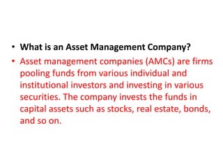 • What is an Asset Management Company?
• Asset management companies (AMCs) are firms
pooling funds from various individual and
institutional investors and investing in various
securities. The company invests the funds in
capital assets such as stocks, real estate, bonds,
and so on.
 